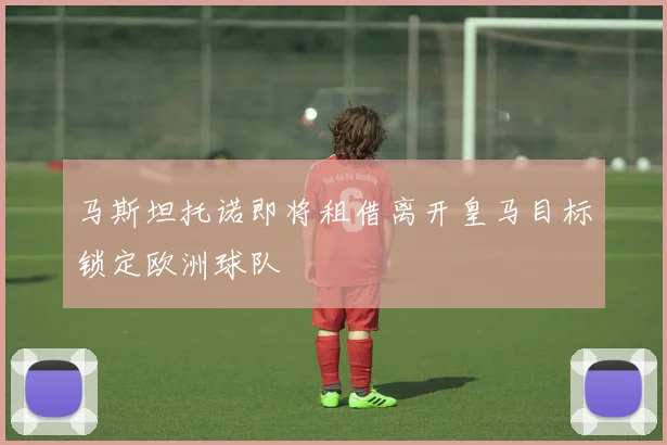 马斯坦托诺即将租借离开皇马目标锁定欧洲球队