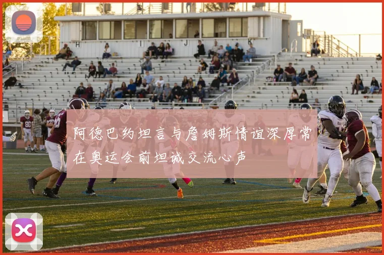 阿德巴约坦言与詹姆斯情谊深厚常在奥运会前坦诚交流心声