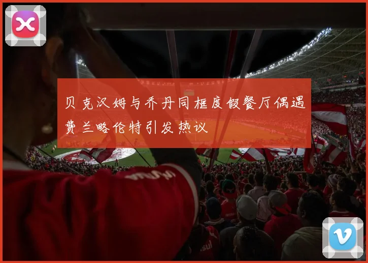 贝克汉姆与乔丹同框度假餐厅偶遇费兰略伦特引发热议