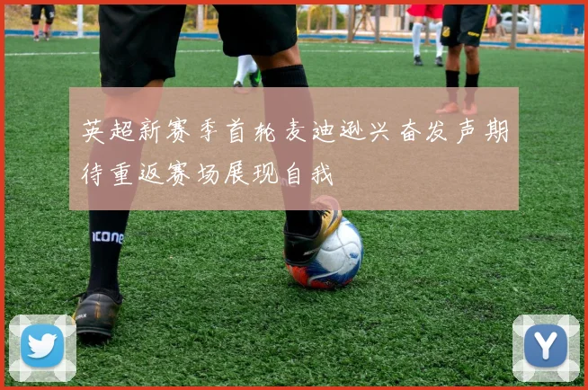 英超新赛季首轮麦迪逊兴奋发声期待重返赛场展现自我
