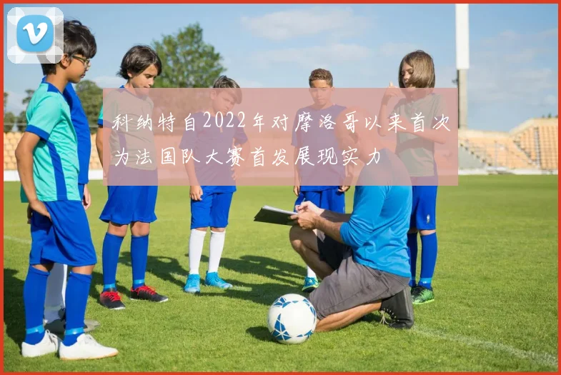 科纳特自2022年对摩洛哥以来首次为法国队大赛首发展现实力