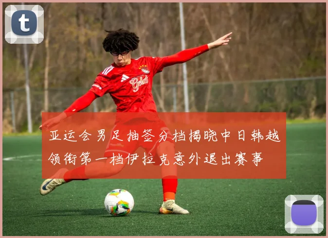 亚运会男足抽签分档揭晓中日韩越领衔第一档伊拉克意外退出赛事