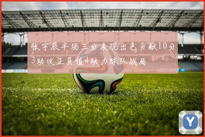 张宇辰半场三分表现出色贡献10分3助攻正负值4助力球队战局