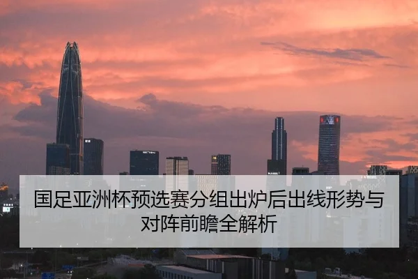 国足亚洲杯预选赛分组出炉后出线形势与对阵前瞻全解析