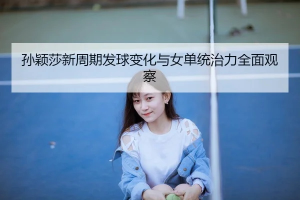 孙颖莎新周期发球变化与女单统治力全面观察