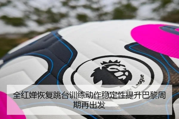 全红婵恢复跳台训练动作稳定性提升巴黎周期再出发