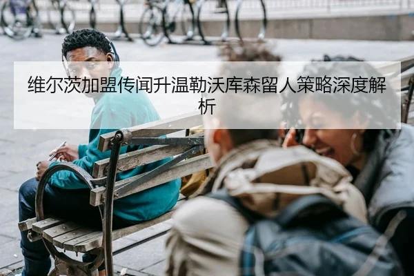 维尔茨加盟传闻升温勒沃库森留人策略深度解析