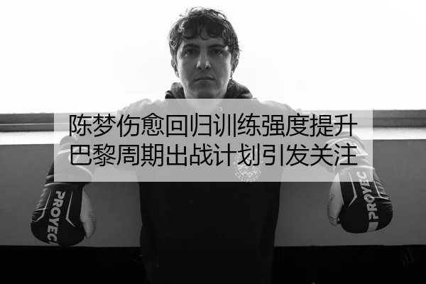 陈梦伤愈回归训练强度提升 巴黎周期出战计划引发关注
