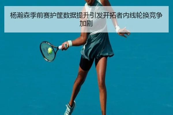 杨瀚森季前赛护筐数据提升引发开拓者内线轮换竞争加剧